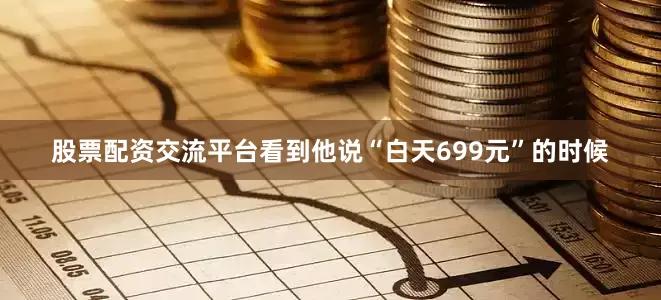 股票配资交流平台看到他说“白天699元”的时候