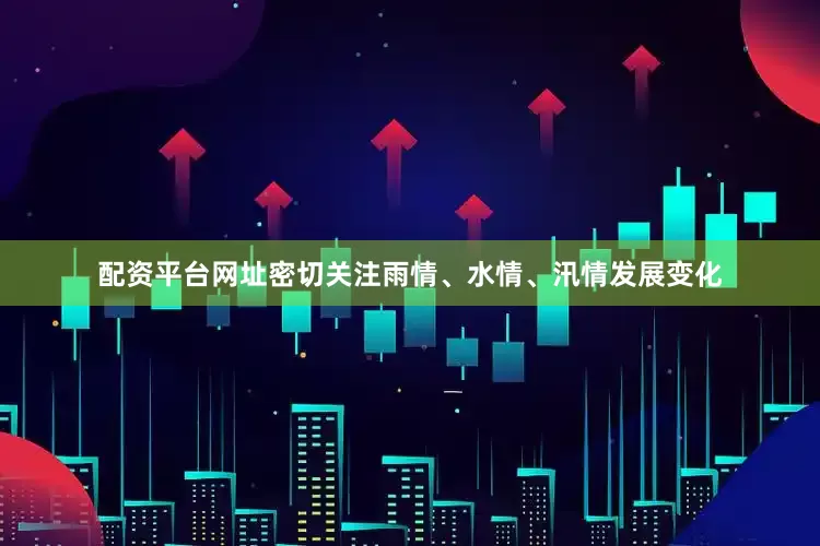 配资平台网址密切关注雨情、水情、汛情发展变化