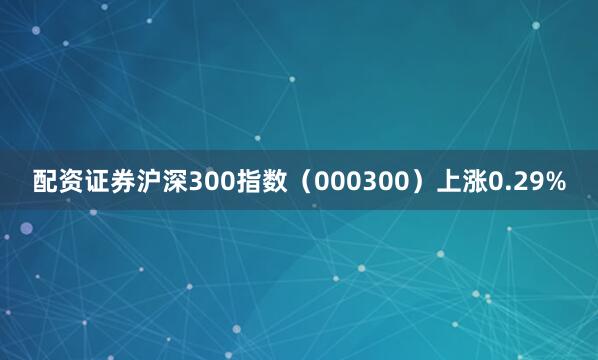 配资证券沪深300指数（000300）上涨0.29%
