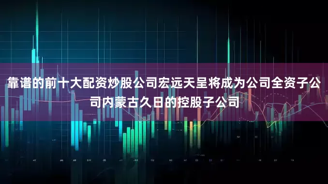 靠谱的前十大配资炒股公司宏远天呈将成为公司全资子公司内蒙古久日的控股子公司