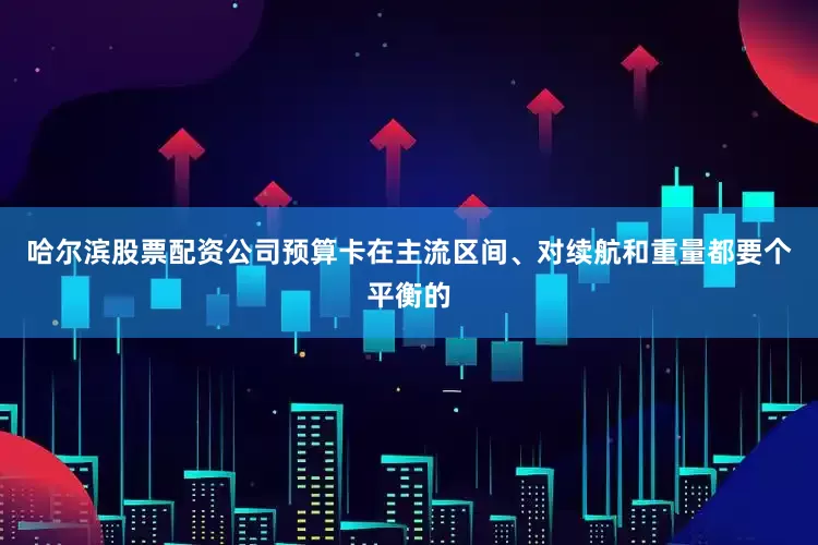 哈尔滨股票配资公司预算卡在主流区间、对续航和重量都要个平衡的