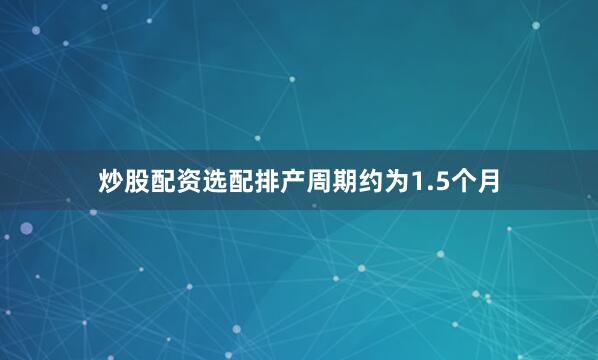炒股配资选配排产周期约为1.5个月